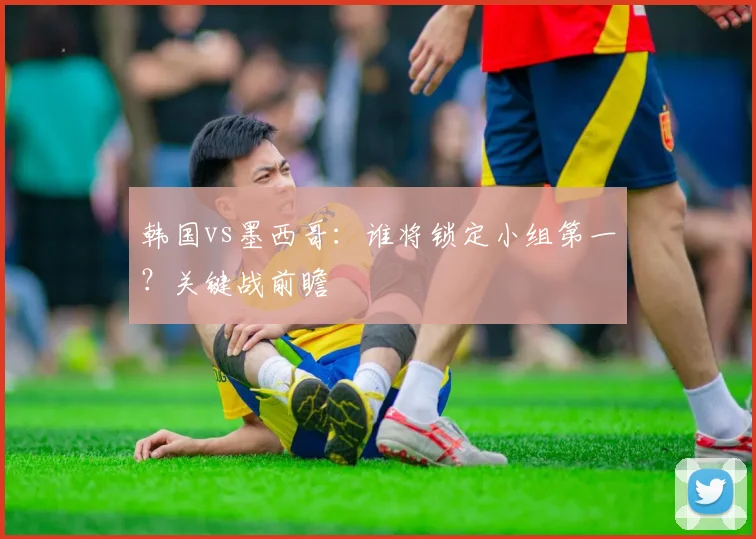 韩国vs墨西哥:谁将锁定小组第一?关键战前瞻