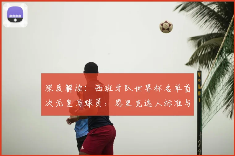 深度解读:西班牙队世界杯名单首次无皇马球员,恩里克选人标准与战术变革分析
