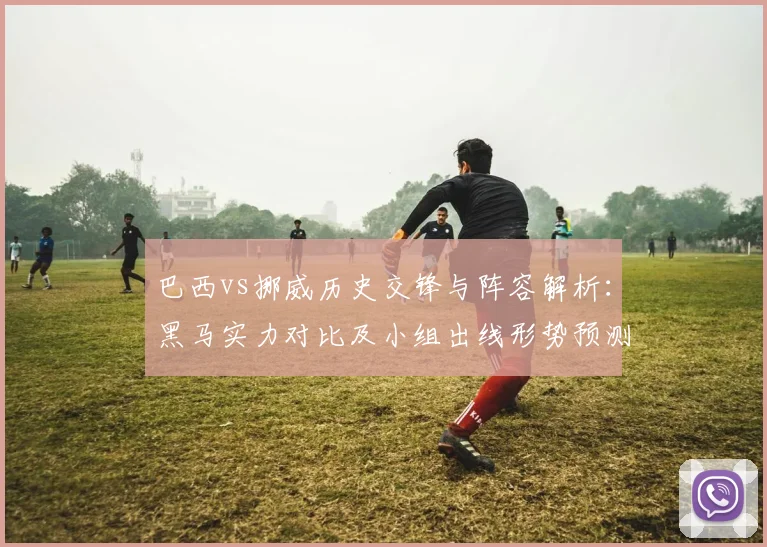 巴西vs挪威历史交锋与阵容解析：黑马实力对比及小组出线形势预测