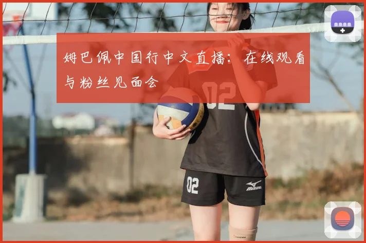 姆巴佩中国行中文直播:在线观看与粉丝见面会