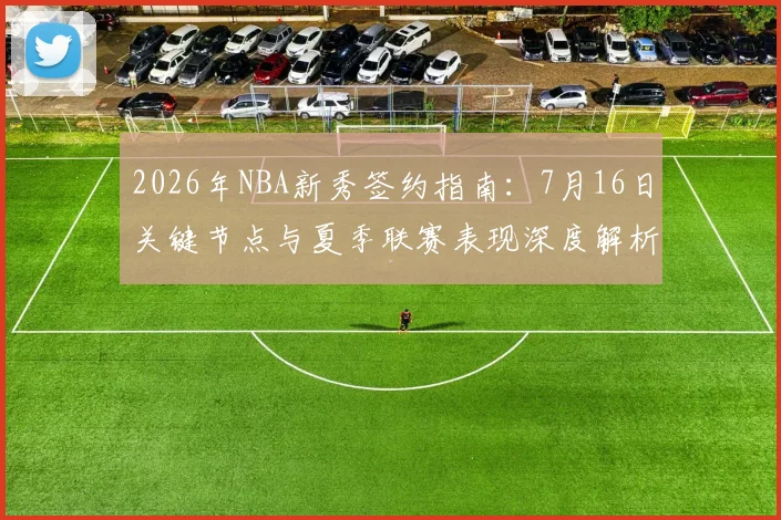 2026年NBA新秀签约指南:7月16日关键节点与夏季联赛表现深度解析