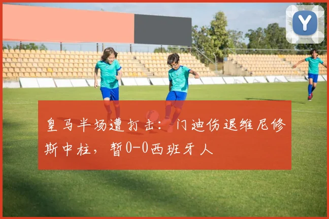 皇马半场遭打击：门迪伤退维尼修斯中柱，暂0-0西班牙人