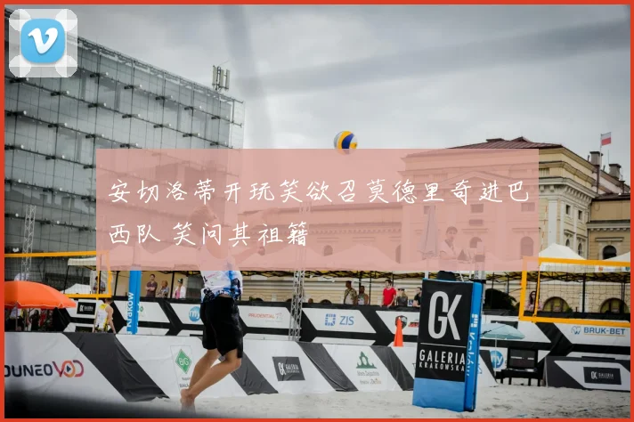 安切洛蒂开玩笑欲召莫德里奇进巴西队 笑问其祖籍
