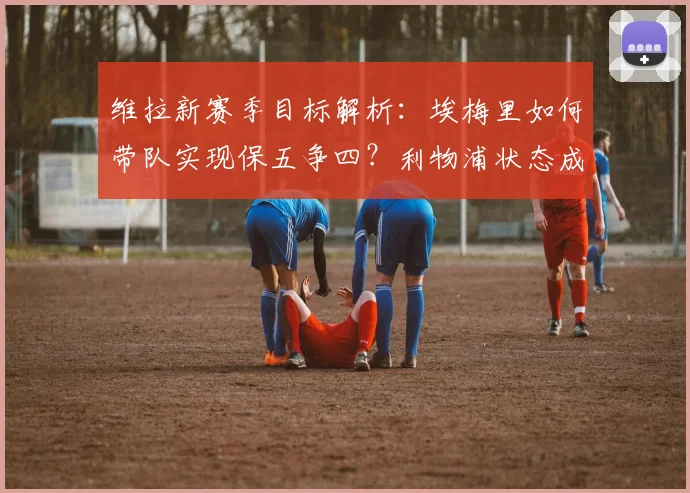 维拉新赛季目标解析:埃梅里如何带队实现保五争四?利物浦状态成关键变数