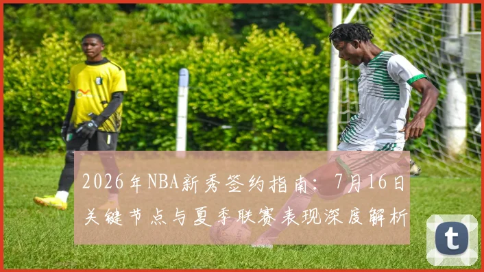 2026年NBA新秀签约指南:7月16日关键节点与夏季联赛表现深度解析
