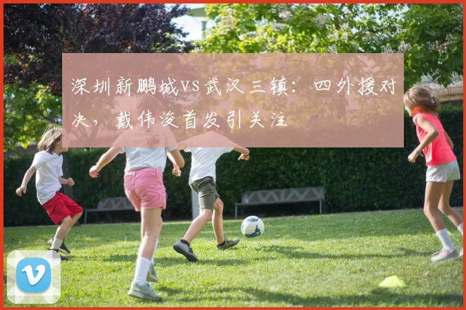 深圳新鹏城vs武汉三镇:四外援对决,戴伟浚首发引关注