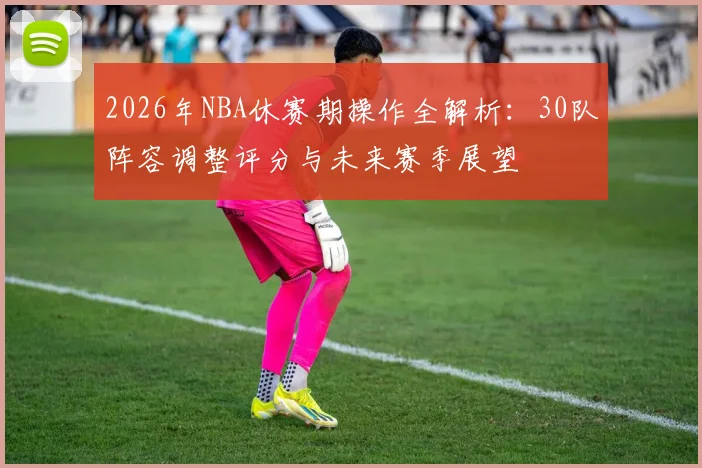 2026年NBA休赛期操作全解析:30队阵容调整评分与未来赛季展望