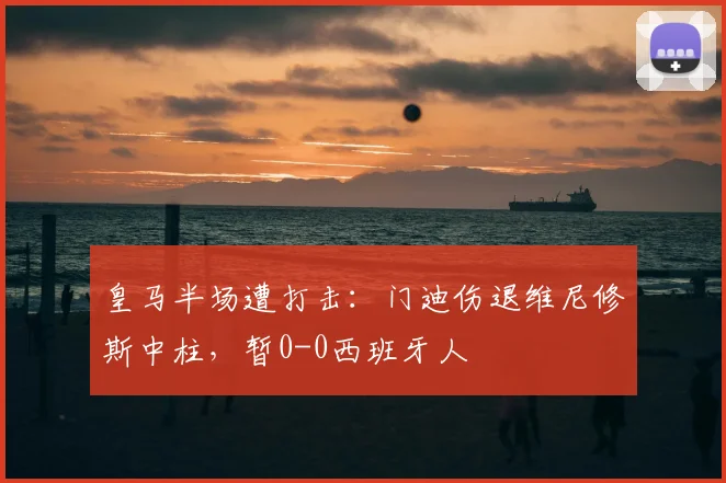 皇马半场遭打击:门迪伤退维尼修斯中柱,暂0-0西班牙人